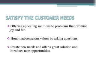  Offering appealing solutions to problems that promise
joy and fun.
 Honor subconscious values by asking questions.
 Create new needs and offer a great solution and
introduce new opportunities.
 