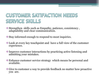 Strengthen skills such as Empathy, patience, consistency ,
adaptability and clear communication.
Stay informed enough to respond to most inquiries.
Look at every key touchpoint and have a full view of the customer
experience.
Improve customer interactions by practicing active listening and
admitting your mistakes.
Enhance customer service strategy which means be personal and
available.
Give to customer a way to provide feedback no matter how proactive
you are.
 