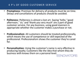 4 P’s OF GOOD CUSTOMER SERVICE
• Promptness: Promises for delivery of products must be on time.
Delays and cancellations of products should be avoided.
• Politeness: Politeness is almost a lost art. Saying 'hello,' 'good
afternoon,' 'sir,' and 'thank you very much' are a part of good
customer service. For any business, using good manners is
appropriate whether the customer makes a purchase or not.
• Professionalism: All customers should be treated professionally,
which means the use of competence or skill expected of the
professional. Professionalism shows the customer they're cared
for.
• Personalization: Using the customer's name is very effective in
producing loyalty. Customers like the idea that whom they do
business with knows them on a personal level.
 
