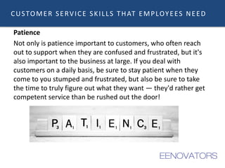 CUSTOMER SERVICE SKILLS THAT EMPLOYEES NEED
Patience
Not only is patience important to customers, who often reach
out to support when they are confused and frustrated, but it's
also important to the business at large. If you deal with
customers on a daily basis, be sure to stay patient when they
come to you stumped and frustrated, but also be sure to take
the time to truly figure out what they want — they'd rather get
competent service than be rushed out the door!
 