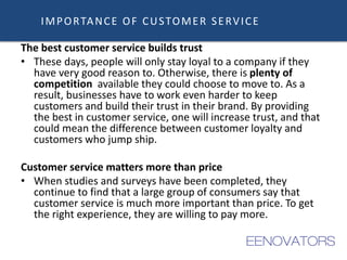 IMPORTANCE OF CUSTOMER SERVICE
The best customer service builds trust
• These days, people will only stay loyal to a company if they
have very good reason to. Otherwise, there is plenty of
competition available they could choose to move to. As a
result, businesses have to work even harder to keep
customers and build their trust in their brand. By providing
the best in customer service, one will increase trust, and that
could mean the difference between customer loyalty and
customers who jump ship.
Customer service matters more than price
• When studies and surveys have been completed, they
continue to find that a large group of consumers say that
customer service is much more important than price. To get
the right experience, they are willing to pay more.
 