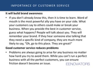 It will build brand awareness
• If you don’t already know this, then it is time to learn. Word of
mouth is the most powerful ally you have on your side. What
your customers say to others could make or break your
business. When you provide the best in customer service,
guess what happens? People will talk about you. They will
remember your brand. If they hear someone else talking that
they need a specific kind of company, they are much more
likely to say, “Oh, go to this place. They are great!”
Good customer service reduces problems
• Problems are always going to arise for any business no matter
how hard you try to avoid them. While you can’t run a perfect
business with all the perfect customers, you can ensure
friction doesn’t become an issue.
IMPORTANCE OF CUSTOMER SERVICE
 
