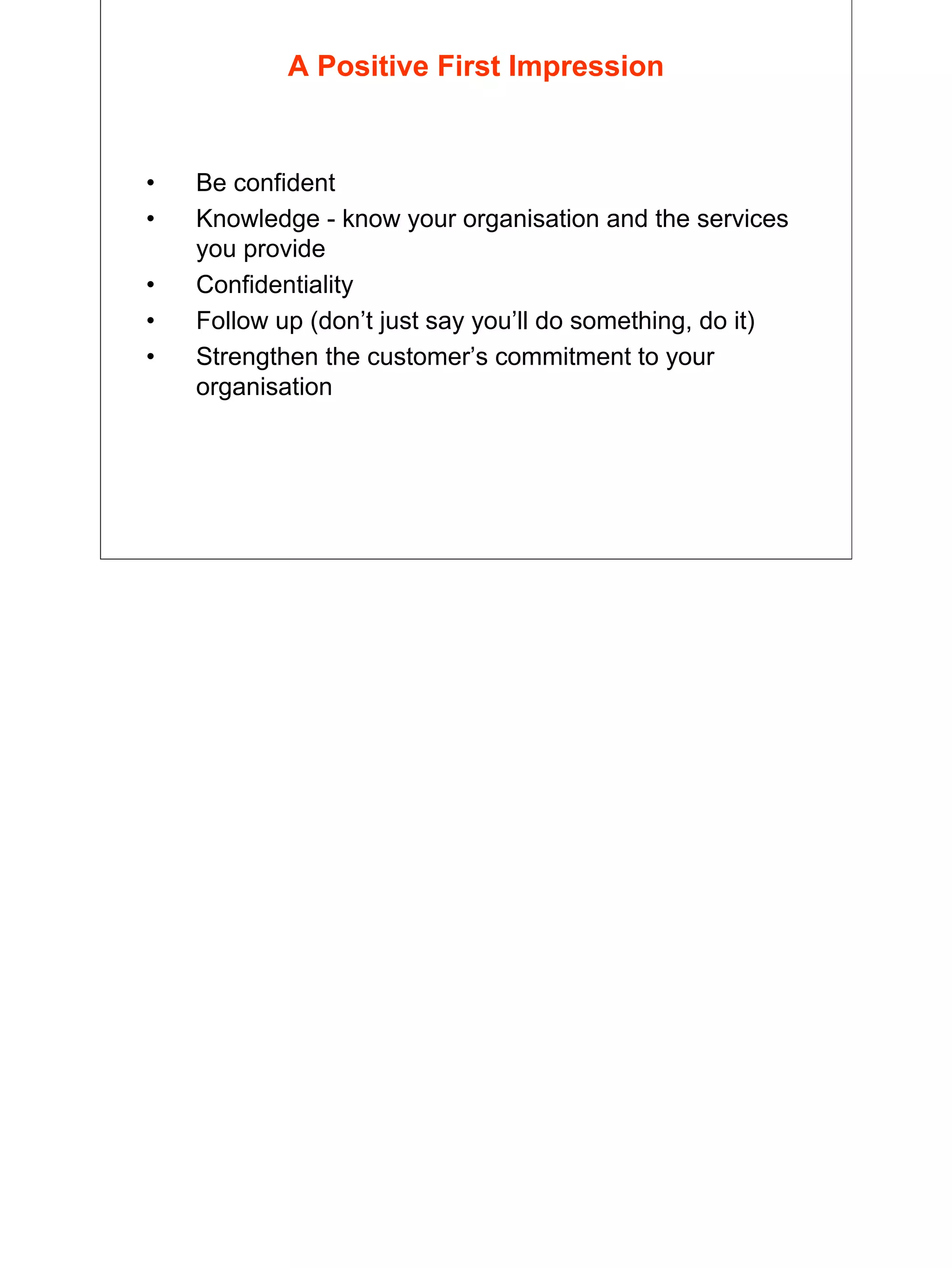 27
A Positive First Impression
• Be confident
• Knowledge - know your organisation and the services
you provide
• Confidentiality
• Follow up (don’t just say you’ll do something, do it)
• Strengthen the customer’s commitment to your
organisation
 