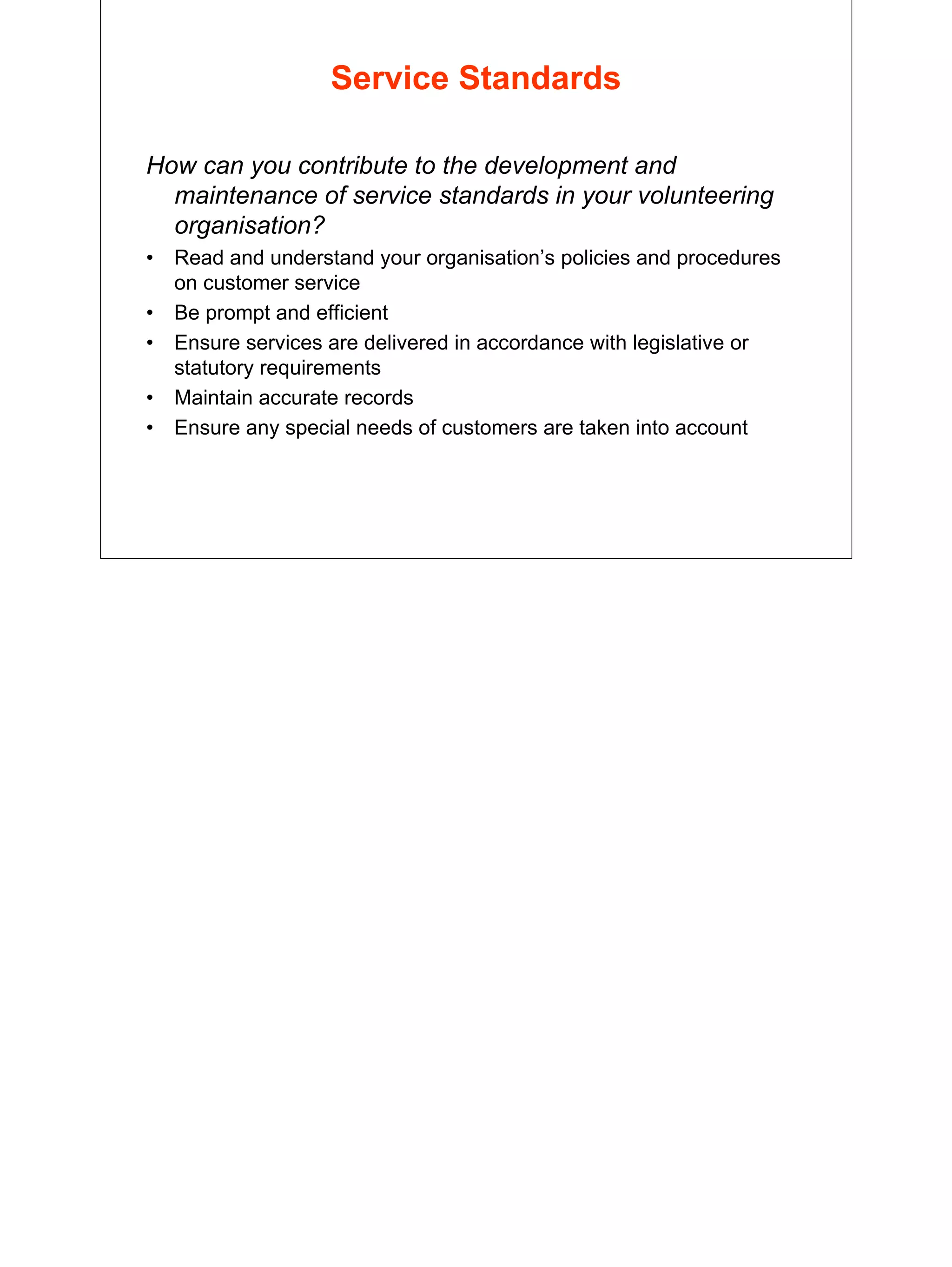 29
Service Standards
How can you contribute to the development and
maintenance of service standards in your volunteering
organisation?
• Read and understand your organisation’s policies and procedures
on customer service
• Be prompt and efficient
• Ensure services are delivered in accordance with legislative or
statutory requirements
• Maintain accurate records
• Ensure any special needs of customers are taken into account
 