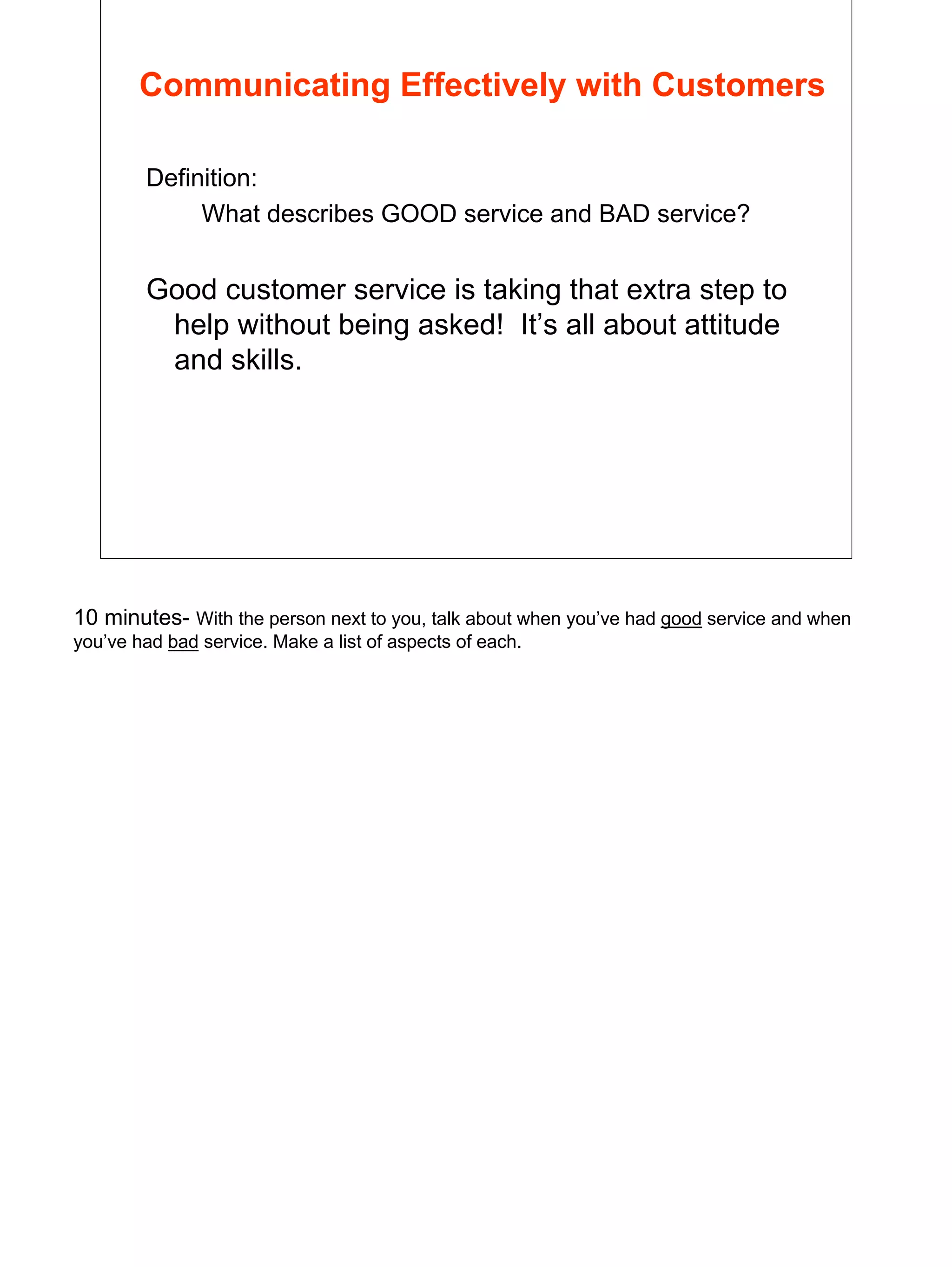 4
Communicating Effectively with Customers
Definition:
What describes GOOD service and BAD service?
Good customer service is taking that extra step to
help without being asked! It’s all about attitude
and skills.
10 minutes- With the person next to you, talk about when you’ve had good service and when
you’ve had bad service. Make a list of aspects of each.
 