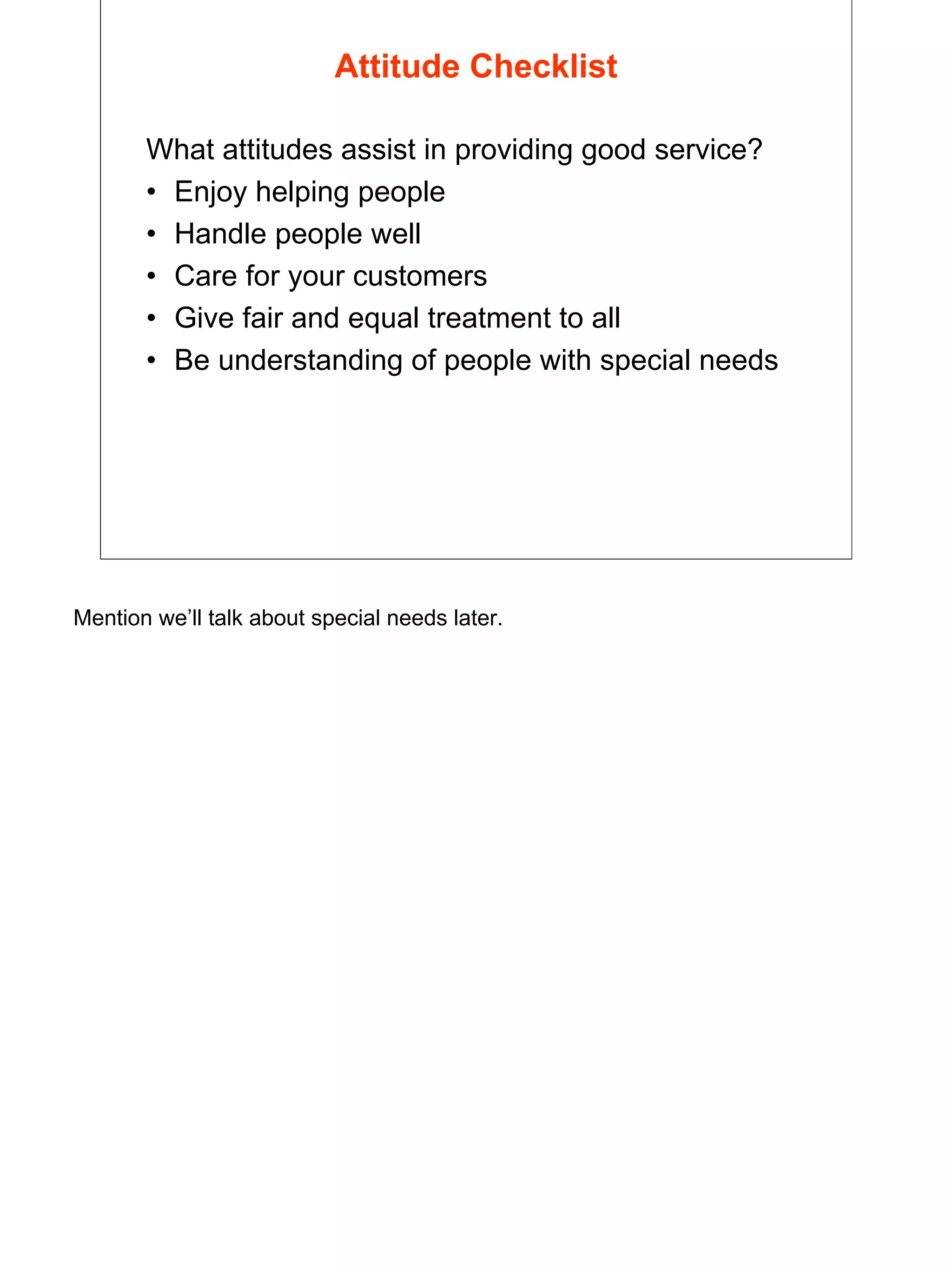 5
Attitude Checklist
What attitudes assist in providing good service?
• Enjoy helping people
• Handle people well
• Care for your customers
• Give fair and equal treatment to all
• Be understanding of people with special needs
Mention we’ll talk about special needs later.
 