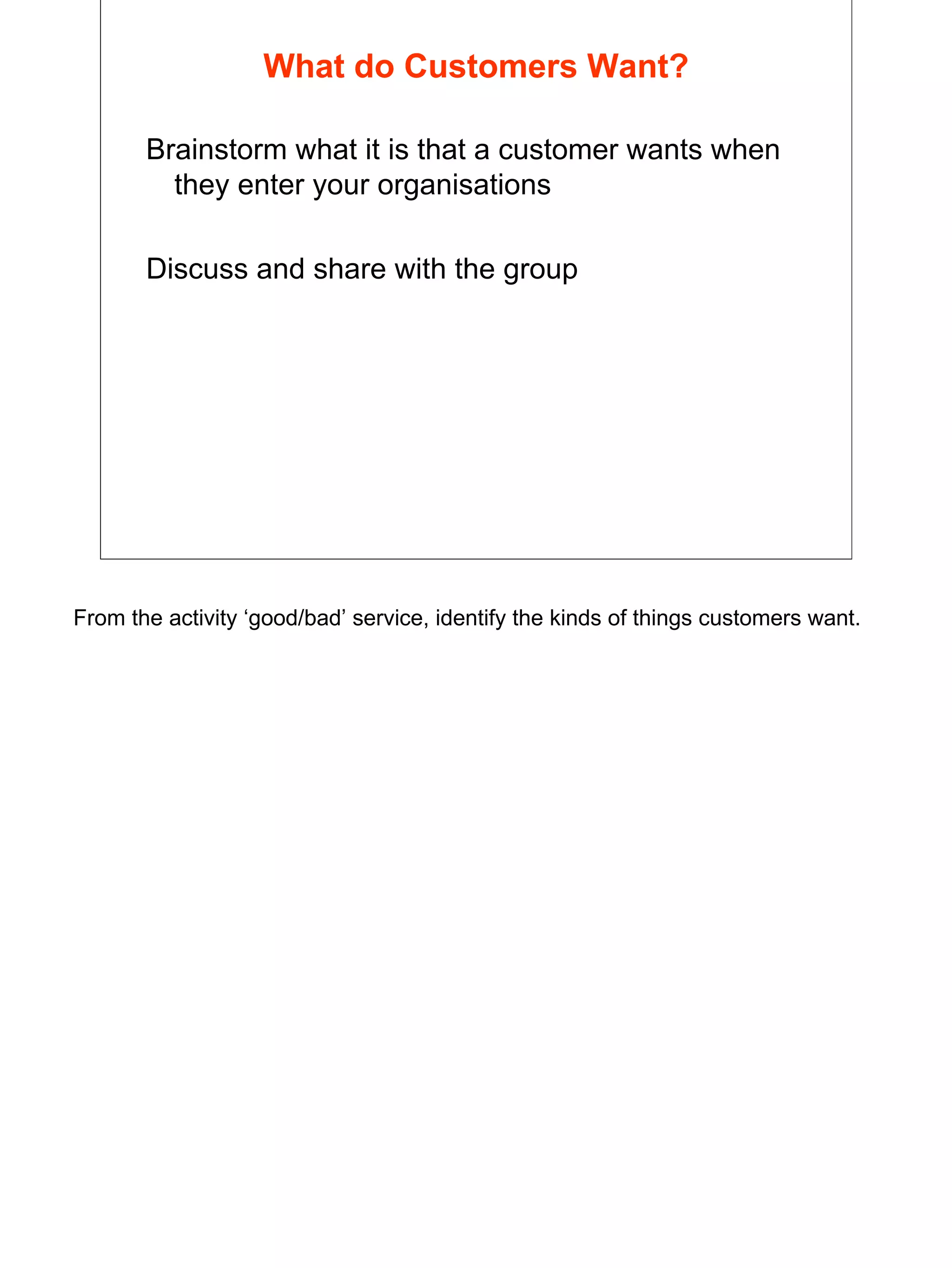 7
What do Customers Want?
Brainstorm what it is that a customer wants when
they enter your organisations
Discuss and share with the group
From the activity ‘good/bad’ service, identify the kinds of things customers want.
 