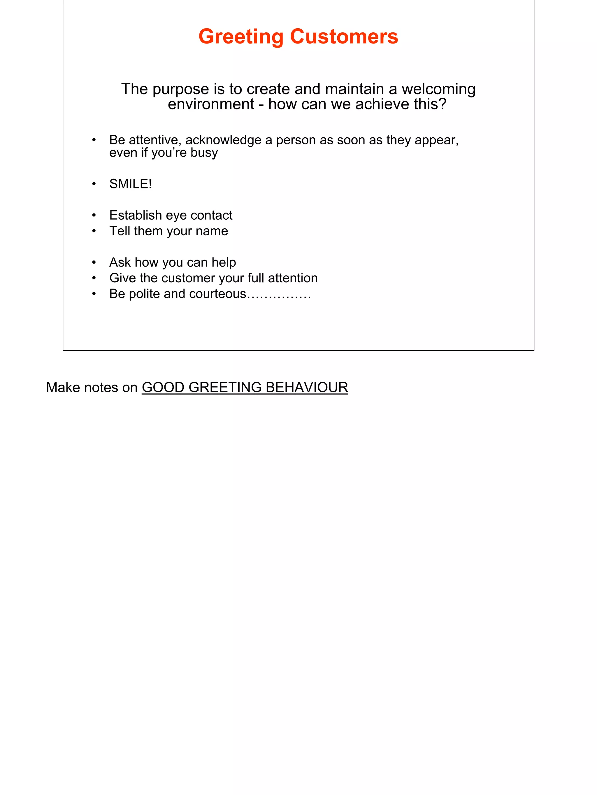 8
Greeting Customers
The purpose is to create and maintain a welcoming
environment - how can we achieve this?
• Be attentive, acknowledge a person as soon as they appear,
even if you’re busy
• SMILE!
• Establish eye contact
• Tell them your name
• Ask how you can help
• Give the customer your full attention
• Be polite and courteous……………
Make notes on GOOD GREETING BEHAVIOUR
 
