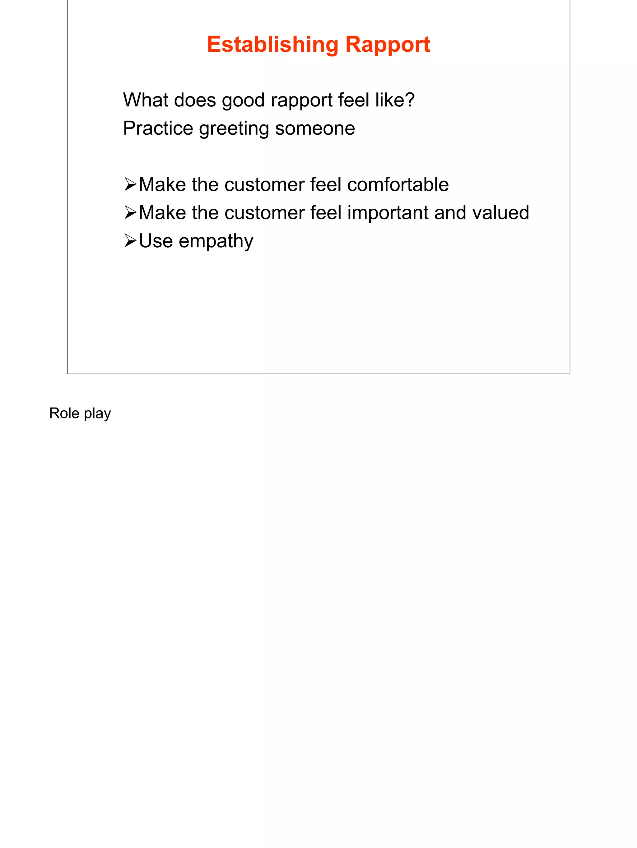 9
Establishing Rapport
What does good rapport feel like?
Practice greeting someone
Make the customer feel comfortable
Make the customer feel important and valued
Use empathy
Role play
 