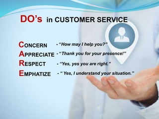 DO’s in CUSTOMER SERVICE
CONCERN - “How may I help you?”
APPRECIATE - “Thank you for your presence!”
RESPECT - “Yes, yes you are right.”
EMPHATIZE - “ Yes, I understand your situation.”
 