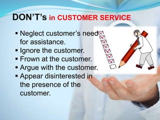 DON’T’s in CUSTOMER SERVICE
 Neglect customer’s need
for assistance.
 Ignore the customer.
 Frown at the customer.
 Argue with the customer.
 Appear disinterested in
the presence of the
customer.
 