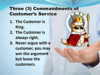 1. The Customer is
King.
2. The Customer is
always right.
3. Never argue with a
customer, you may
win the argument
but loose the
customers.
Three (3) Commandments of
Customer’s Service
 