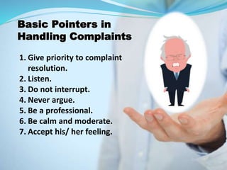 1. Give priority to complaint
resolution.
2. Listen.
3. Do not interrupt.
4. Never argue.
5. Be a professional.
6. Be calm and moderate.
7. Accept his/ her feeling.
Basic Pointers in
Handling Complaints
 