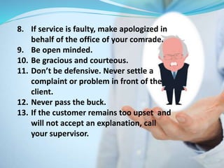 8. If service is faulty, make apologized in
behalf of the office of your comrade.
9. Be open minded.
10. Be gracious and courteous.
11. Don’t be defensive. Never settle a
complaint or problem in front of the
client.
12. Never pass the buck.
13. If the customer remains too upset and
will not accept an explanation, call
your supervisor.
 