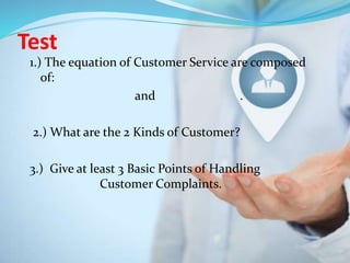 Test
1.) The equation of Customer Service are composed
of:
and .
2.) What are the 2 Kinds of Customer?
3.) Give at least 3 Basic Points of Handling
Customer Complaints.
 
