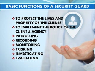 BASIC FUNCTIONS OF A SECURITY GUARD
 TO PROTECT THE LIVES AND
PROPERTY OF THE CLIENTS.
 TO IMPLEMENT THE POLICY OF THE
CLIENT & AGENCY.
 PATROLLING
 RECORDING
 MONITORING
 FRISKING
 INVESTIGATING
 EVALUATING
 