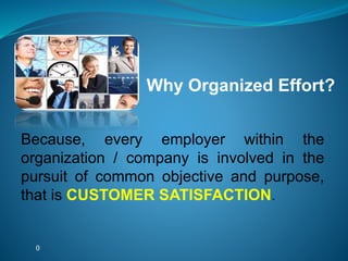 ()
Because, every employer within the
organization / company is involved in the
pursuit of common objective and purpose,
that is CUSTOMER SATISFACTION.
Why Organized Effort?
 