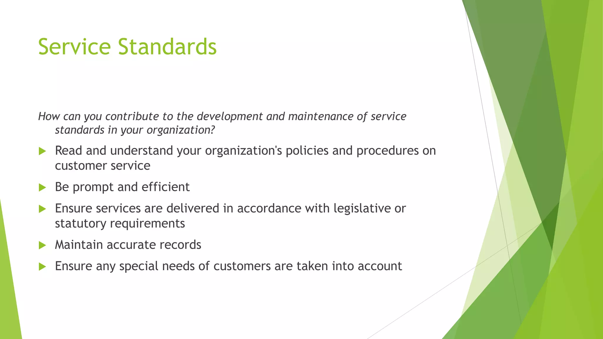 Service Standards
How can you contribute to the development and maintenance of service
standards in your organization?
 Read and understand your organization's policies and procedures on
customer service
 Be prompt and efficient
 Ensure services are delivered in accordance with legislative or
statutory requirements
 Maintain accurate records
 Ensure any special needs of customers are taken into account
 