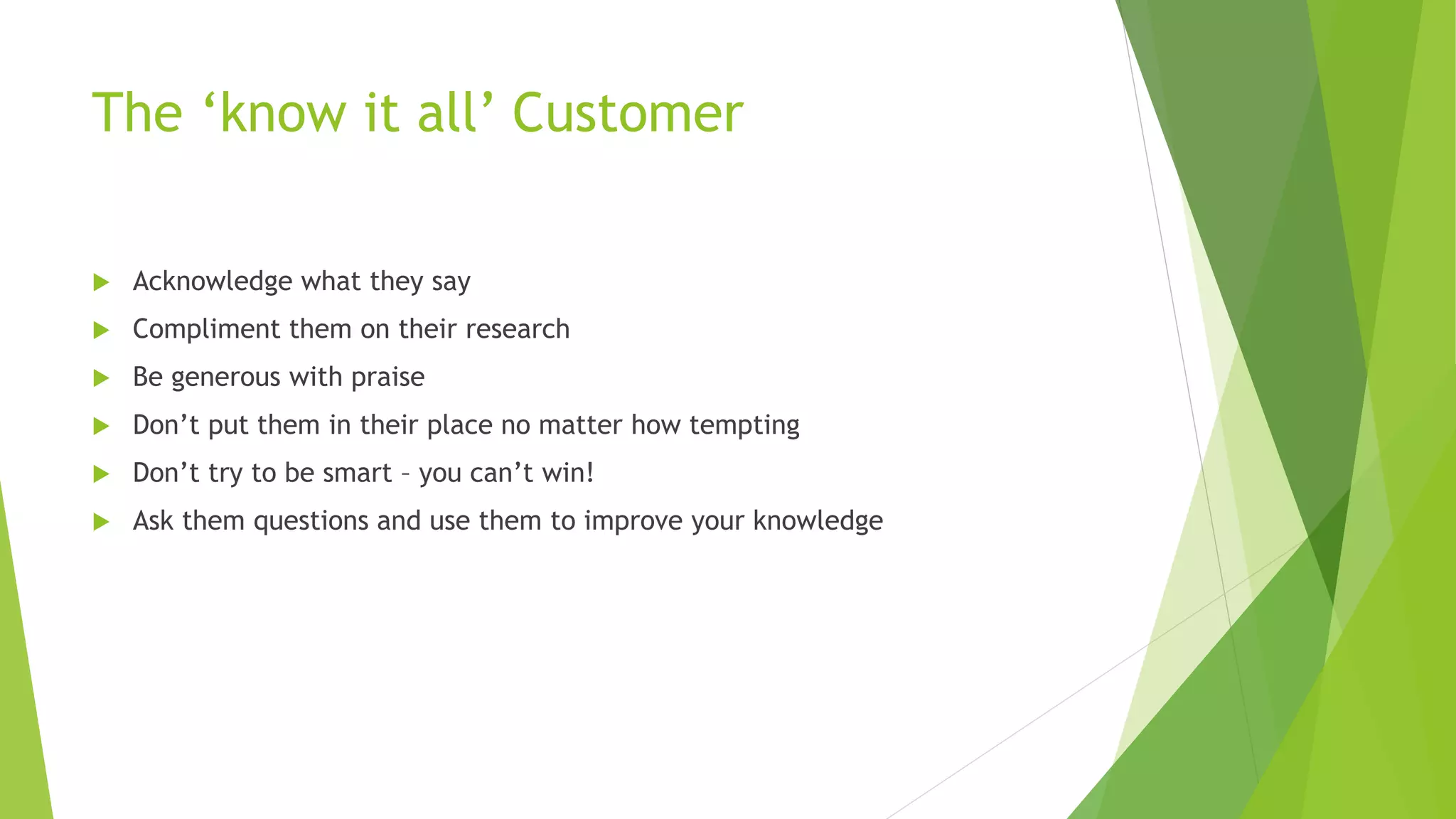 The ‘know it all’ Customer
 Acknowledge what they say
 Compliment them on their research
 Be generous with praise
 Don’t put them in their place no matter how tempting
 Don’t try to be smart – you can’t win!
 Ask them questions and use them to improve your knowledge
 