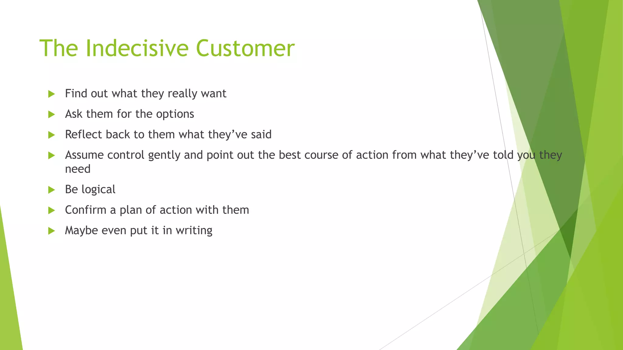 The Indecisive Customer
 Find out what they really want
 Ask them for the options
 Reflect back to them what they’ve said
 Assume control gently and point out the best course of action from what they’ve told you they
need
 Be logical
 Confirm a plan of action with them
 Maybe even put it in writing
 