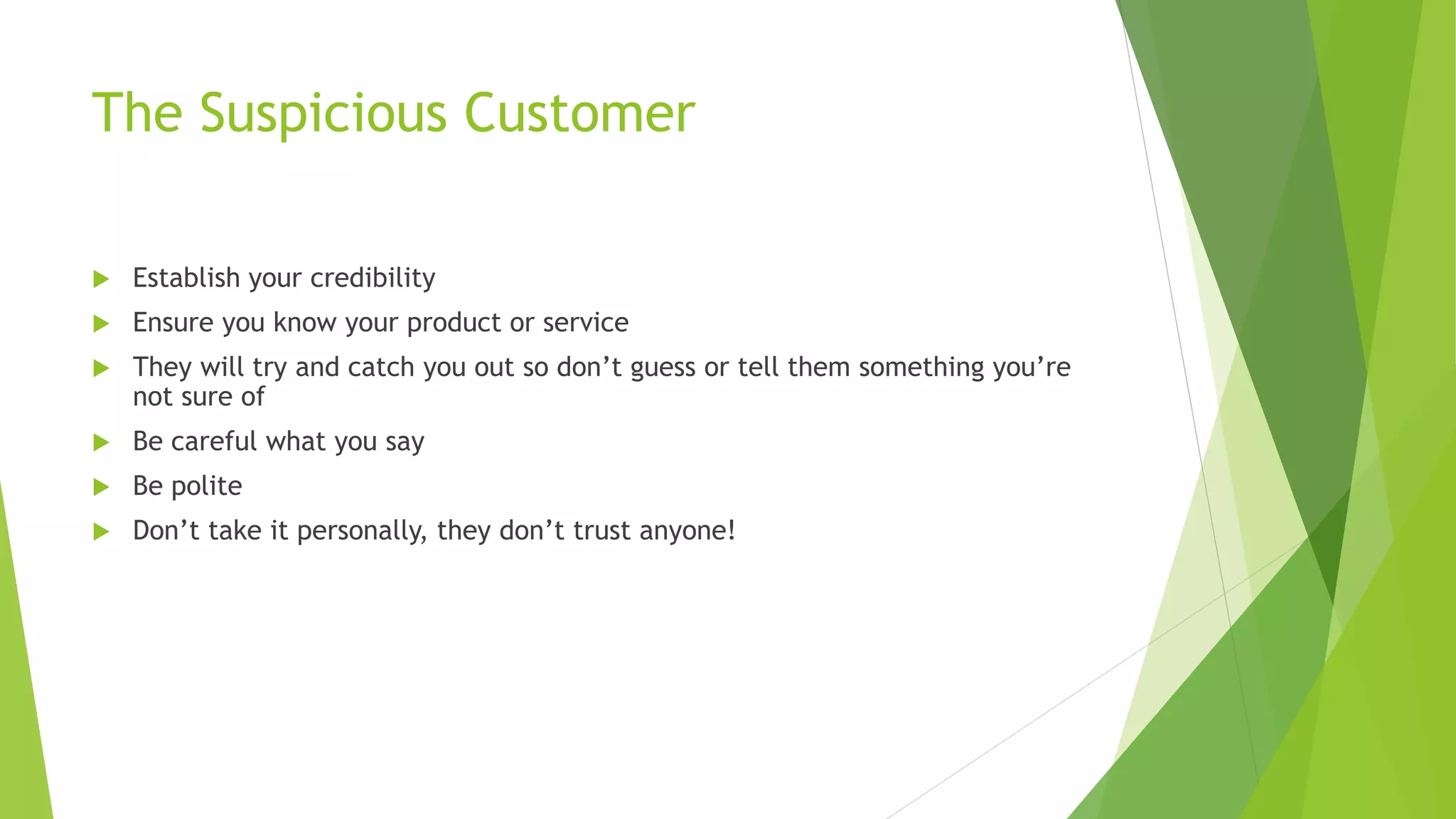The Suspicious Customer
 Establish your credibility
 Ensure you know your product or service
 They will try and catch you out so don’t guess or tell them something you’re
not sure of
 Be careful what you say
 Be polite
 Don’t take it personally, they don’t trust anyone!
 