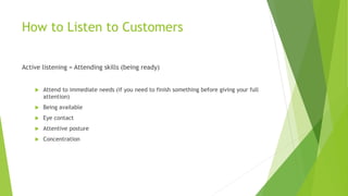How to Listen to Customers
Active listening = Attending skills (being ready)
 Attend to immediate needs (if you need to finish something before giving your full
attention)
 Being available
 Eye contact
 Attentive posture
 Concentration
 