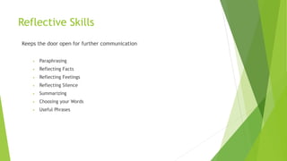 Reflective Skills
Keeps the door open for further communication
• Paraphrasing
• Reflecting Facts
• Reflecting Feelings
• Reflecting Silence
• Summarizing
• Choosing your Words
• Useful Phrases
 
