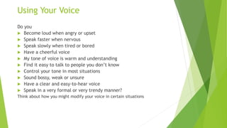 Using Your Voice
Do you
 Become loud when angry or upset
 Speak faster when nervous
 Speak slowly when tired or bored
 Have a cheerful voice
 My tone of voice is warm and understanding
 Find it easy to talk to people you don’t know
 Control your tone in most situations
 Sound bossy, weak or unsure
 Have a clear and easy-to-hear voice
 Speak in a very formal or very trendy manner?
Think about how you might modify your voice in certain situations
 
