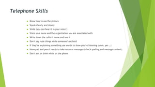 Telephone Skills
 Know how to use the phones
 Speak clearly and slowly
 Smile (you can hear it in your voice!)
 State your name and the organization you are associated with
 Write down the caller’s name and use it
 Don’t say rude things while someone’s on hold
 If they’re explaining something use words to show you’re listening (umm, yes …)
 Have pad and pencil ready to take notes or messages (check spelling and message content)
 Don’t eat or drink while on the phone
 