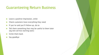Guaranteeing Return Business
 Leave a positive impression, smile
 Check customers have everything they need
 If you’ve said you’ll follow-up, do so
 Tell them something that may be useful to them later
(eg new service starting soon)
 Invite them back
 Say goodbye
 