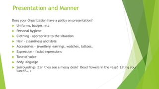 Presentation and Manner
Does your Organization have a policy on presentation?
 Uniforms, badges, etc
 Personal hygiene
 Clothing – appropriate to the situation
 Hair – cleanliness and style
 Accessories – jewellery, earrings, watches, tattoos,
 Expression – facial expressions
 Tone of voice
 Body language
 Surroundings (Can they see a messy desk? Dead flowers in the vase? Eating your
lunch?...)
 