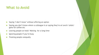 What to Avoid
 Saying ‘I don’t know’ without offering an option
 Saying you don’t know where a colleague is or saying they’re at lunch/ toilet/
gone for coffee etc
 Leaving people on hold/ Waiting for a long time
 Ignoring people if you’re busy
 Treating people unequally
 