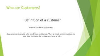 Who are Customers?
Definition of a customer
Internal/external customers
Customers are people who need your assistance. They are not an interruption to
your job, they are the reason you have a job..
 