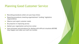 Planning Good Customer Service
 Recording procedures (when are your busy times)
 Reporting procedures (meeting organisational/ funding/ legislative
requirements)
 Observe and report customer needs
 Be proactive in improving service
 Market your organization and service center
 Have processes and procedures for dealing with difficult situations BEFORE
they happen and make sure staff are trained.
 