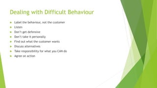 Dealing with Difficult Behaviour
 Label the behaviour, not the customer
 Listen
 Don’t get defensive
 Don’t take it personally
 Find out what the customer wants
 Discuss alternatives
 Take responsibility for what you CAN do
 Agree on action
 
