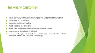 The Angry Customer
 Listen carefully without interrupting so you understand the problem
 Empathies in a broad way
 Stay calm and remain polite
 Don’t escalate the problem
 Don’t take it personally, be defensive or blame others
 Propose an action plan and follow it
 Seek support if you are scared, if you can’t agree on a solution or if the
customer asks to see “whoever’s in charge”
 