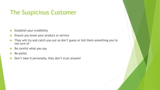 The Suspicious Customer
 Establish your credibility
 Ensure you know your product or service
 They will try and catch you out so don’t guess or tell them something you’re
not sure of
 Be careful what you say
 Be polite
 Don’t take it personally, they don’t trust anyone!
 