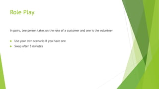 Role Play
In pairs, one person takes on the role of a customer and one is the volunteer
 Use your own scenario if you have one
 Swap after 5 minutes
 