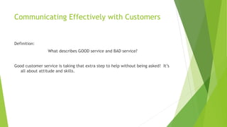 Communicating Effectively with Customers
Definition:
What describes GOOD service and BAD service?
Good customer service is taking that extra step to help without being asked! It’s
all about attitude and skills.
 