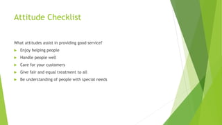 Attitude Checklist
What attitudes assist in providing good service?
 Enjoy helping people
 Handle people well
 Care for your customers
 Give fair and equal treatment to all
 Be understanding of people with special needs
 