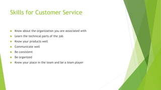 Skills for Customer Service
 Know about the organization you are associated with
 Learn the technical parts of the job
 Know your products well
 Communicate well
 Be consistent
 Be organized
 Know your place in the team and be a team player
 