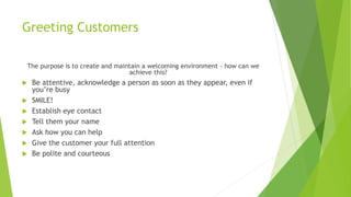 Greeting Customers
The purpose is to create and maintain a welcoming environment - how can we
achieve this?
 Be attentive, acknowledge a person as soon as they appear, even if
you’re busy
 SMILE!
 Establish eye contact
 Tell them your name
 Ask how you can help
 Give the customer your full attention
 Be polite and courteous
 