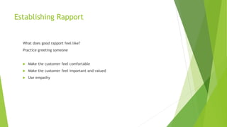 Establishing Rapport
What does good rapport feel like?
Practice greeting someone
 Make the customer feel comfortable
 Make the customer feel important and valued
 Use empathy
 