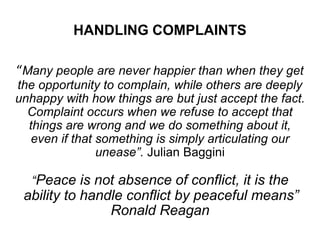 HANDLING COMPLAINTS
“Many people are never happier than when they get
the opportunity to complain, while others are deeply
unhappy with how things are but just accept the fact.
Complaint occurs when we refuse to accept that
things are wrong and we do something about it,
even if that something is simply articulating our
unease”. Julian Baggini
“Peace is not absence of conflict, it is the
ability to handle conflict by peaceful means”
Ronald Reagan
 