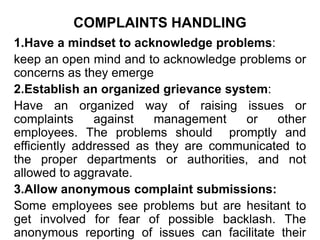 COMPLAINTS HANDLING
1.Have a mindset to acknowledge problems:
keep an open mind and to acknowledge problems or
concerns as they emerge
2.Establish an organized grievance system:
Have an organized way of raising issues or
complaints against management or other
employees. The problems should promptly and
efficiently addressed as they are communicated to
the proper departments or authorities, and not
allowed to aggravate.
3.Allow anonymous complaint submissions:
Some employees see problems but are hesitant to
get involved for fear of possible backlash. The
anonymous reporting of issues can facilitate their
 