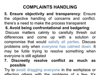 COMPLAINTS HANDLING
5. Ensure objectivity and transparency: Ensure
the objective handling of concerns and conflict.
there’s a need to make the process transparent
6. Avoid being confrontational and badgering:
Discuss matters calmly to carefully thresh out
differences and come up with a solution or
compromise that would satisfy all parties. Discuss
problems only when everyone has calmed down. It
may be futile trying to resolve something when
everyone is still agitated
7. Discreetly resolve conflict as much as
possible
Try to avoid dragging everyone in the workplace or
 