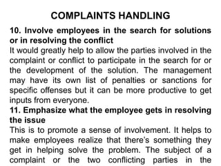 COMPLAINTS HANDLING
10. Involve employees in the search for solutions
or in resolving the conflict
It would greatly help to allow the parties involved in the
complaint or conflict to participate in the search for or
the development of the solution. The management
may have its own list of penalties or sanctions for
specific offenses but it can be more productive to get
inputs from everyone.
11. Emphasize what the employee gets in resolving
the issue
This is to promote a sense of involvement. It helps to
make employees realize that there’s something they
get in helping solve the problem. The subject of a
complaint or the two conflicting parties in the
 