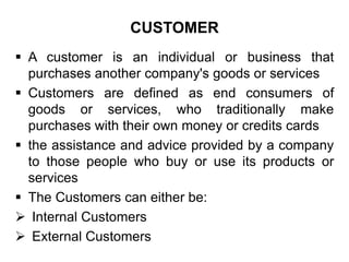CUSTOMER
 A customer is an individual or business that
purchases another company's goods or services
 Customers are defined as end consumers of
goods or services, who traditionally make
purchases with their own money or credits cards
 the assistance and advice provided by a company
to those people who buy or use its products or
services
 The Customers can either be:
 Internal Customers
 External Customers
 