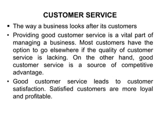 CUSTOMER SERVICE
 The way a business looks after its customers
• Providing good customer service is a vital part of
managing a business. Most customers have the
option to go elsewhere if the quality of customer
service is lacking. On the other hand, good
customer service is a source of competitive
advantage.
• Good customer service leads to customer
satisfaction. Satisfied customers are more loyal
and profitable.
 