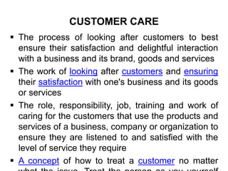 CUSTOMER CARE
 The process of looking after customers to best
ensure their satisfaction and delightful interaction
with a business and its brand, goods and services
 The work of looking after customers and ensuring
their satisfaction with one's business and its goods
or services
 The role, responsibility, job, training and work of
caring for the customers that use the products and
services of a business, company or organization to
ensure they are listened to and satisfied with the
level of service they require
 A concept of how to treat a customer no matter
 